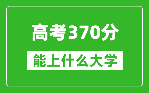 2024年內蒙古高考370分左右能上什么樣的大學(xué)？（附能報大學(xué)名單）